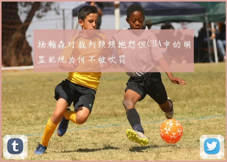 杨瀚森对裁判频频抱怨但CBA中的明显犯规为何不被吹罚