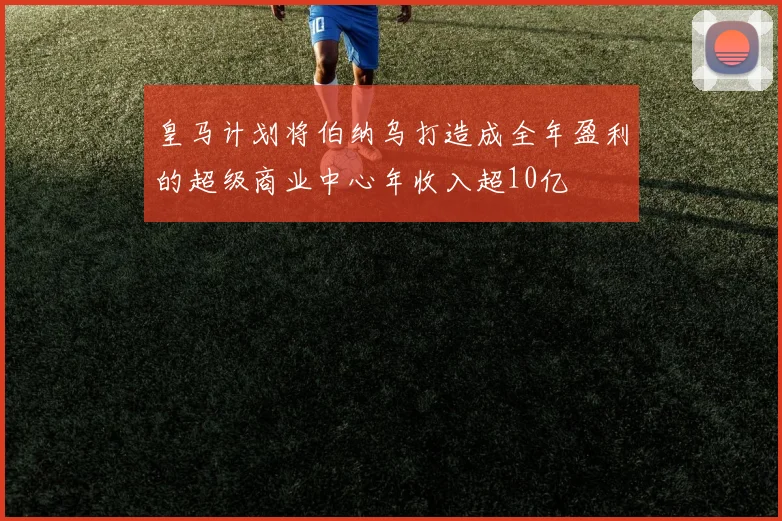 皇马计划将伯纳乌打造成全年盈利的超级商业中心年收入超10亿