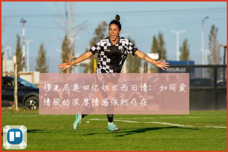 穆里尼奥回忆切尔西旧情：如同爱情般的深厚情感依然存在