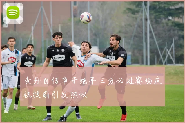 麦丹自信华子绝平三分必进赛场庆祝提前引发热议