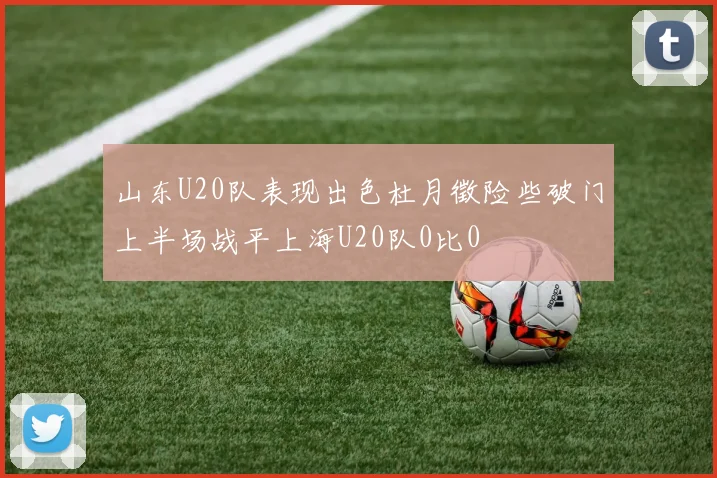山东U20队表现出色杜月徵险些破门上半场战平上海U20队0比0