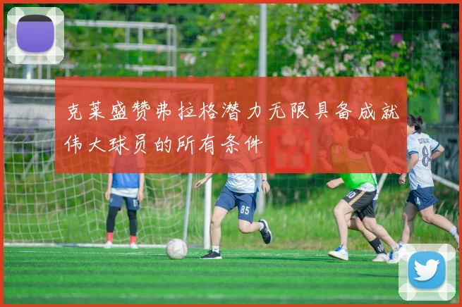 克莱盛赞弗拉格潜力无限具备成就伟大球员的所有条件