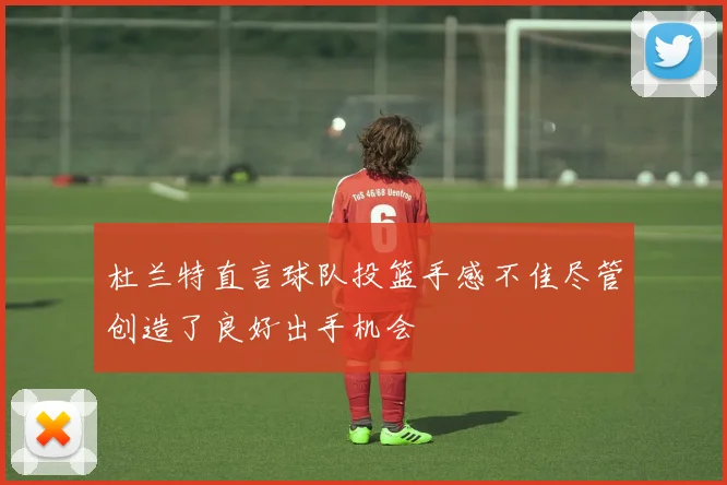 杜兰特直言球队投篮手感不佳尽管创造了良好出手机会