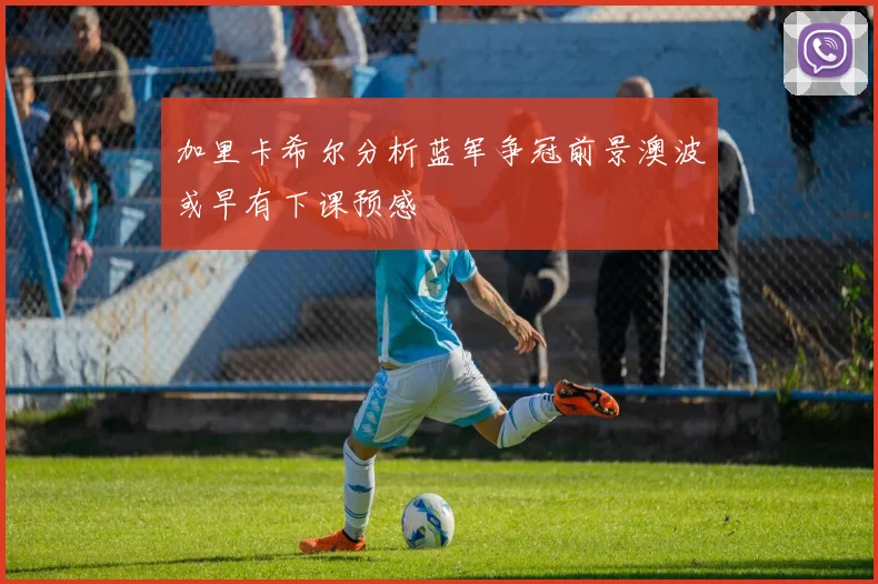 加里卡希尔分析蓝军争冠前景澳波或早有下课预感