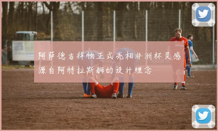 阿萨德吉祥物正式亮相非洲杯灵感源自阿特拉斯狮的设计理念