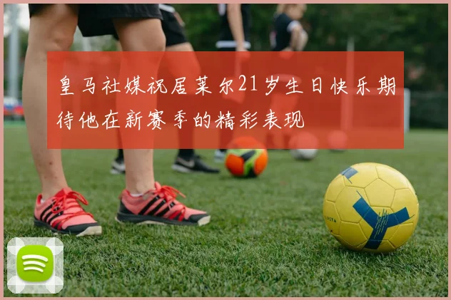 皇马社媒祝居莱尔21岁生日快乐期待他在新赛季的精彩表现