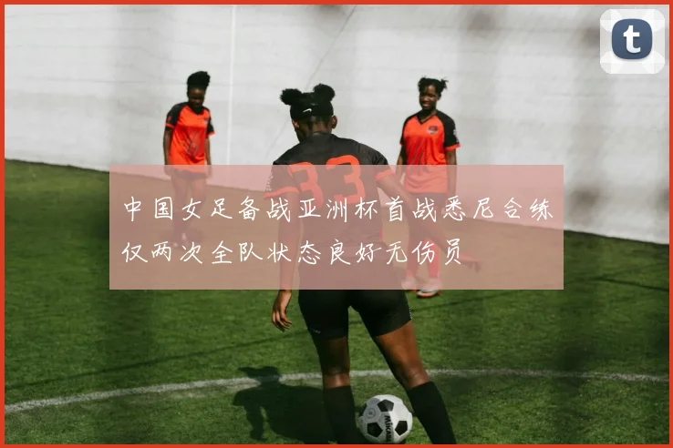 中国女足备战亚洲杯首战悉尼合练仅两次全队状态良好无伤员