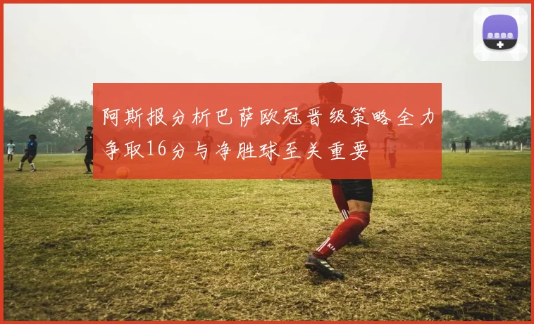 阿斯报分析巴萨欧冠晋级策略全力争取16分与净胜球至关重要