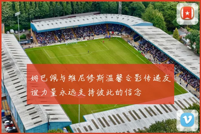 姆巴佩与维尼修斯温馨合影传递友谊力量永远支持彼此的信念