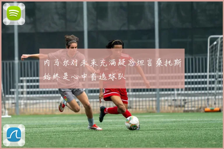 内马尔对未来充满疑惑坦言桑托斯始终是心中首选球队