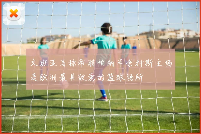 文班亚马称希腊帕纳辛奈科斯主场是欧洲最具敌意的篮球场所