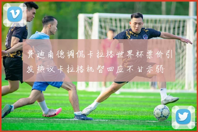 费迪南德调侃卡拉格世界杯票价引发热议卡拉格机智回应不甘示弱