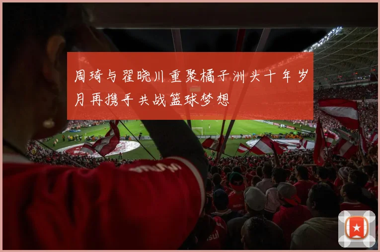 周琦与翟晓川重聚橘子洲头十年岁月再携手共战篮球梦想