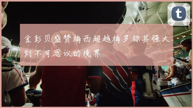 金彭贝盛赞梅西超越梅罗称其强大到不可思议的境界