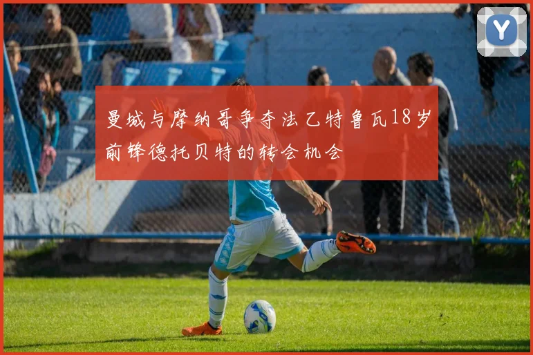 曼城与摩纳哥争夺法乙特鲁瓦18岁前锋德托贝特的转会机会