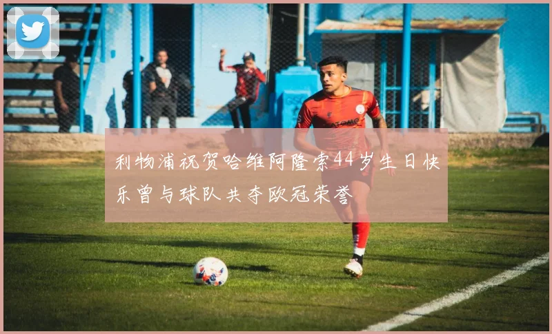 利物浦祝贺哈维阿隆索44岁生日快乐曾与球队共夺欧冠荣誉