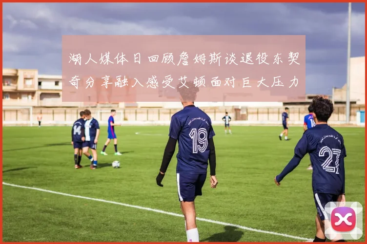 湖人媒体日回顾詹姆斯谈退役东契奇分享融入感受艾顿面对巨大压力