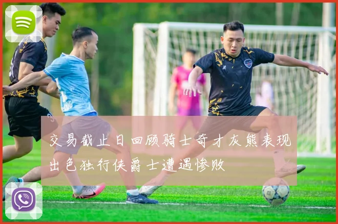 交易截止日回顾骑士奇才灰熊表现出色独行侠爵士遭遇惨败